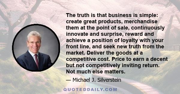 The truth is that business is simple: create great products, merchandise them at the point of sale, continuously innovate and surprise, reward and achieve a position of loyalty with your front line, and seek new truth