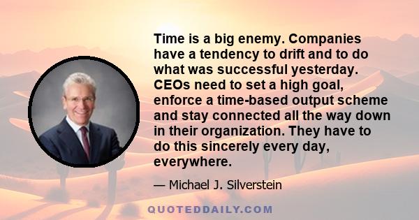 Time is a big enemy. Companies have a tendency to drift and to do what was successful yesterday. CEOs need to set a high goal, enforce a time-based output scheme and stay connected all the way down in their