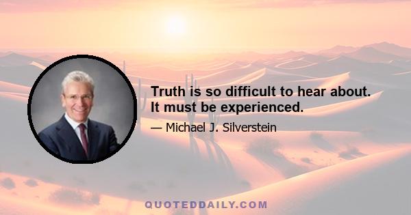 Truth is so difficult to hear about. It must be experienced.