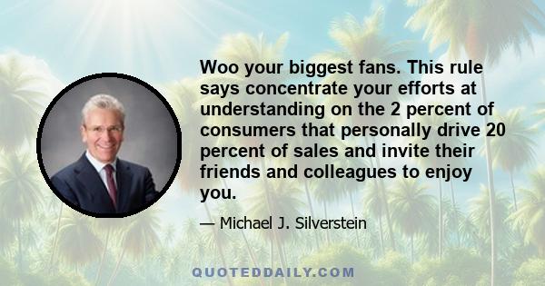 Woo your biggest fans. This rule says concentrate your efforts at understanding on the 2 percent of consumers that personally drive 20 percent of sales and invite their friends and colleagues to enjoy you.