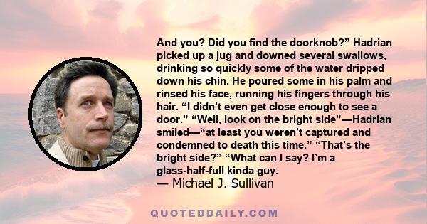 And you? Did you find the doorknob?” Hadrian picked up a jug and downed several swallows, drinking so quickly some of the water dripped down his chin. He poured some in his palm and rinsed his face, running his fingers