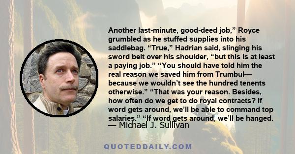 Another last-minute, good-deed job,” Royce grumbled as he stuffed supplies into his saddlebag. “True,” Hadrian said, slinging his sword belt over his shoulder, “but this is at least a paying job.” “You should have told