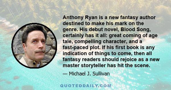 Anthony Ryan is a new fantasy author destined to make his mark on the genre. His debut novel, Blood Song, certainly has it all: great coming of age tale, compelling character, and a fast-paced plot. If his first book is 