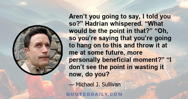 Aren’t you going to say, I told you so?” Hadrian whispered. “What would be the point in that?” “Oh, so you’re saying that you’re going to hang on to this and throw it at me at some future, more personally beneficial