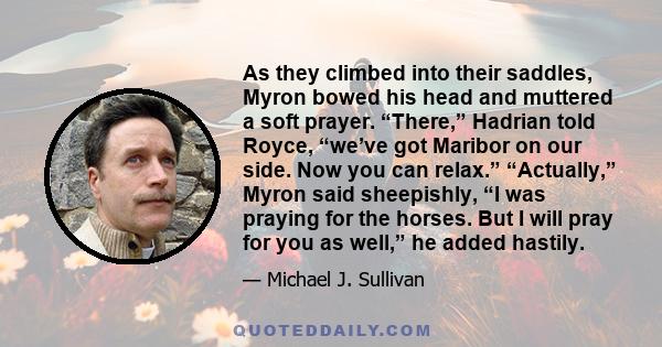 As they climbed into their saddles, Myron bowed his head and muttered a soft prayer. “There,” Hadrian told Royce, “we’ve got Maribor on our side. Now you can relax.” “Actually,” Myron said sheepishly, “I was praying for 