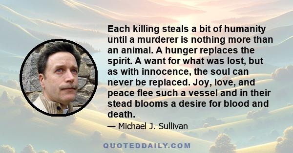 Each killing steals a bit of humanity until a murderer is nothing more than an animal. A hunger replaces the spirit. A want for what was lost, but as with innocence, the soul can never be replaced. Joy, love, and peace