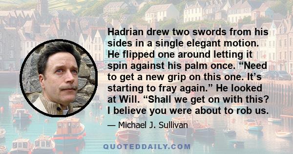 Hadrian drew two swords from his sides in a single elegant motion. He flipped one around letting it spin against his palm once. “Need to get a new grip on this one. It’s starting to fray again.” He looked at Will.