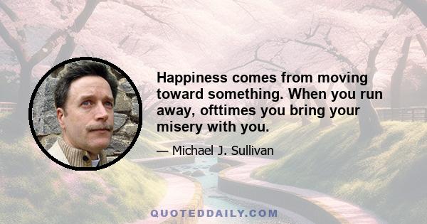 Happiness comes from moving toward something. When you run away, ofttimes you bring your misery with you.