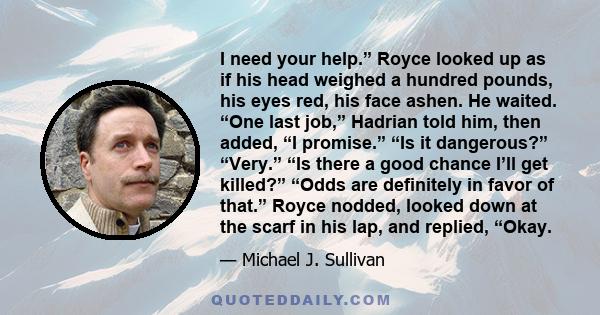 I need your help.” Royce looked up as if his head weighed a hundred pounds, his eyes red, his face ashen. He waited. “One last job,” Hadrian told him, then added, “I promise.” “Is it dangerous?” “Very.” “Is there a good 