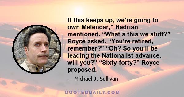 If this keeps up, we’re going to own Melengar,” Hadrian mentioned. “What’s this we stuff?” Royce asked. “You’re retired, remember?” “Oh? So you’ll be leading the Nationalist advance, will you?” “Sixty-forty?” Royce