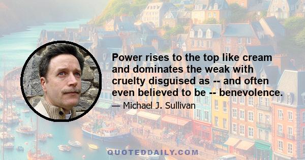 Power rises to the top like cream and dominates the weak with cruelty disguised as -- and often even believed to be -- benevolence.