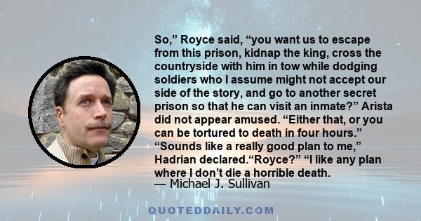 So,” Royce said, “you want us to escape from this prison, kidnap the king, cross the countryside with him in tow while dodging soldiers who I assume might not accept our side of the story, and go to another secret