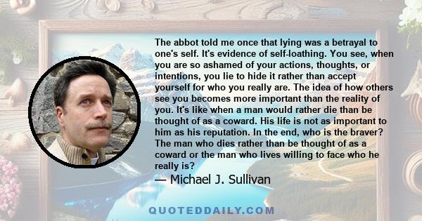 The abbot told me once that lying was a betrayal to one's self. It's evidence of self-loathing. You see, when you are so ashamed of your actions, thoughts, or intentions, you lie to hide it rather than accept yourself