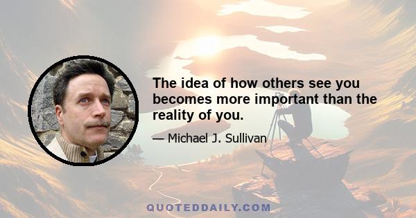 The idea of how others see you becomes more important than the reality of you.