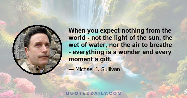 When you expect nothing from the world - not the light of the sun, the wet of water, nor the air to breathe - everything is a wonder and every moment a gift.