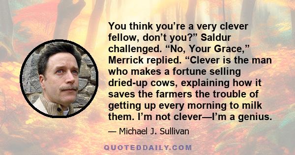 You think you’re a very clever fellow, don’t you?” Saldur challenged. “No, Your Grace,” Merrick replied. “Clever is the man who makes a fortune selling dried-up cows, explaining how it saves the farmers the trouble of