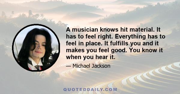 A musician knows hit material. It has to feel right. Everything has to feel in place. It fulfills you and it makes you feel good. You know it when you hear it.