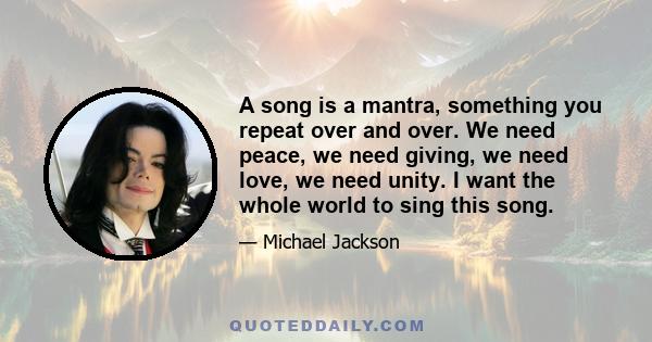 A song is a mantra, something you repeat over and over. We need peace, we need giving, we need love, we need unity. I want the whole world to sing this song.