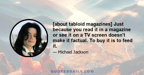 [about tabloid magazines] Just because you read it in a magazine or see it on a TV screen doesn't make it factual. To buy it is to feed it.