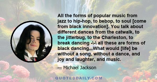 All the forms of popular music from jazz to hip-hop, to bebop, to soul [come from black innovation]. You talk about different dances from the catwalk, to the jitterbug, to the Charleston, to break dancing -\-\ all these 