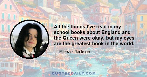 All the things I've read in my school books about England and the Queen were okay, but my eyes are the greatest book in the world.