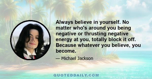 Always believe in yourself. No matter who's around you being negative or thrusting negative energy at you, totally block it off. Because whatever you believe, you become.