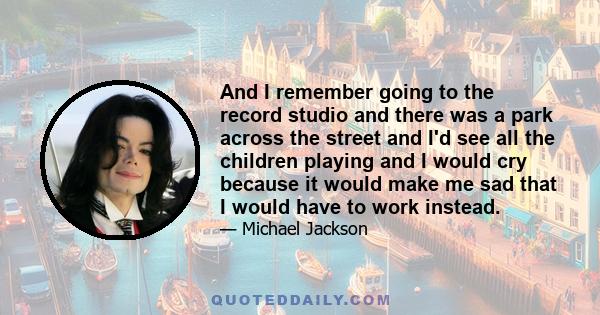 And I remember going to the record studio and there was a park across the street and I'd see all the children playing and I would cry because it would make me sad that I would have to work instead.