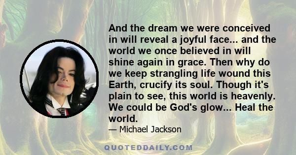 And the dream we were conceived in will reveal a joyful face... and the world we once believed in will shine again in grace. Then why do we keep strangling life wound this Earth, crucify its soul. Though it's plain to