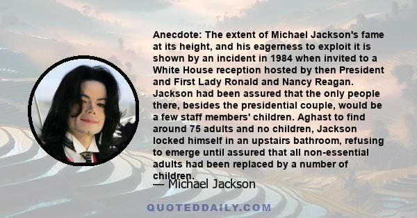 Anecdote: The extent of Michael Jackson's fame at its height, and his eagerness to exploit it is shown by an incident in 1984 when invited to a White House reception hosted by then President and First Lady Ronald and