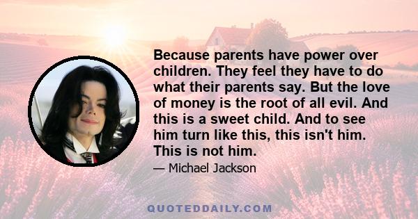 Because parents have power over children. They feel they have to do what their parents say. But the love of money is the root of all evil. And this is a sweet child. And to see him turn like this, this isn't him. This