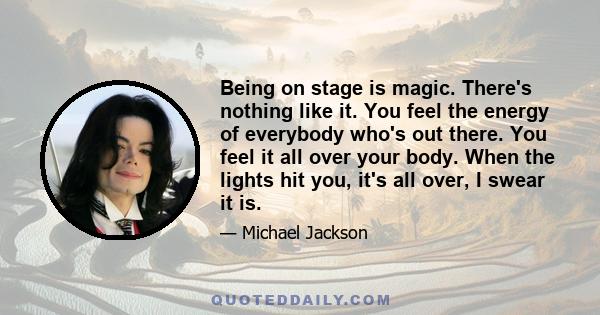 Being on stage is magic. There's nothing like it. You feel the energy of everybody who's out there. You feel it all over your body. When the lights hit you, it's all over, I swear it is.