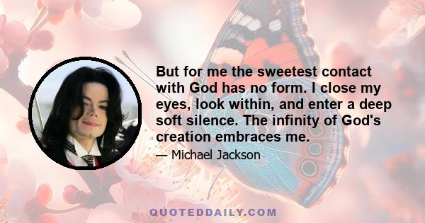 But for me the sweetest contact with God has no form. I close my eyes, look within, and enter a deep soft silence. The infinity of God's creation embraces me.