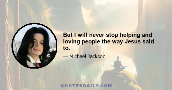 But I will never stop helping and loving people the way Jesus said to.