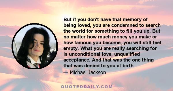 But if you don't have that memory of being loved, you are condemned to search the world for something to fill you up. But no matter how much money you make or how famous you become, you will still feel empty. What you