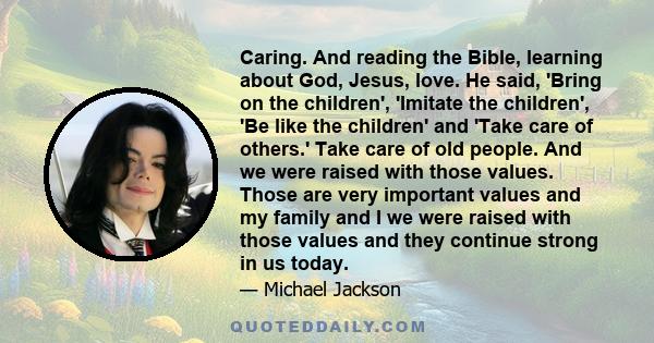 Caring. And reading the Bible, learning about God, Jesus, love. He said, 'Bring on the children', 'Imitate the children', 'Be like the children' and 'Take care of others.' Take care of old people. And we were raised