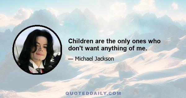 Children are the only ones who don't want anything of me.