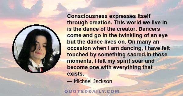 Consciousness expresses itself through creation. This world we live in is the dance of the creator. Dancers come and go in the twinkling of an eye but the dance lives on. On many an occasion when I am dancing, I have