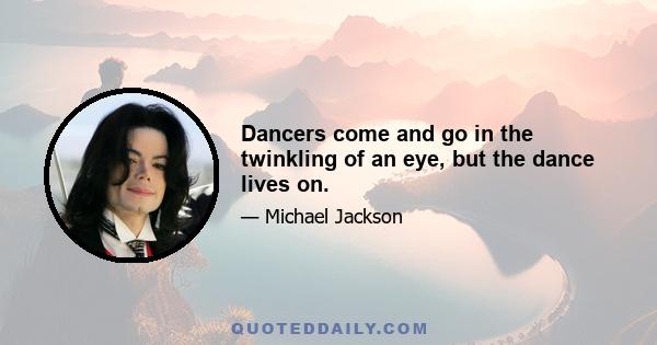 Dancers come and go in the twinkling of an eye, but the dance lives on.