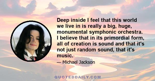 Deep inside I feel that this world we live in is really a big, huge, monumental symphonic orchestra. I believe that in its primordial form all of creation is sound and that it's not just random sound, that it's music.