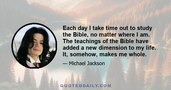 Each day I take time out to study the Bible, no matter where I am. The teachings of the Bible have added a new dimension to my life. It, somehow, makes me whole.