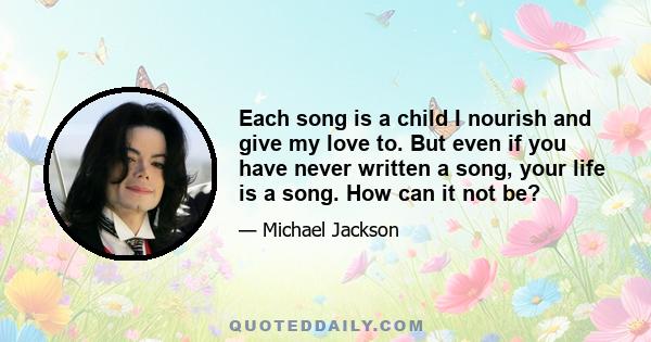 Each song is a child I nourish and give my love to. But even if you have never written a song, your life is a song. How can it not be?