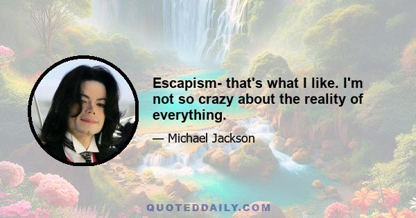 Escapism- that's what I like. I'm not so crazy about the reality of everything.