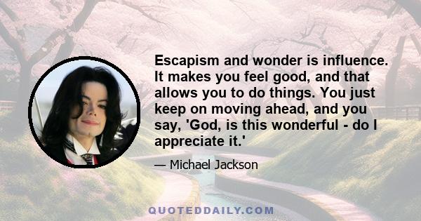 Escapism and wonder is influence. It makes you feel good, and that allows you to do things. You just keep on moving ahead, and you say, 'God, is this wonderful - do I appreciate it.'