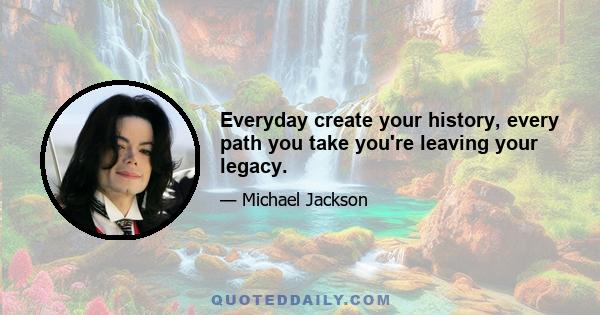 Everyday create your history, every path you take you're leaving your legacy.