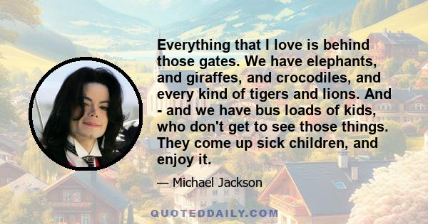 Everything that I love is behind those gates. We have elephants, and giraffes, and crocodiles, and every kind of tigers and lions. And - and we have bus loads of kids, who don't get to see those things. They come up