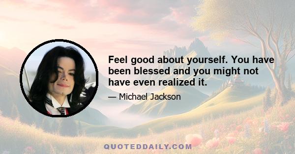 Feel good about yourself. You have been blessed and you might not have even realized it.