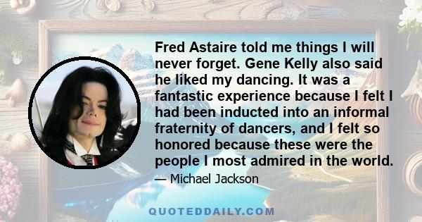 Fred Astaire told me things I will never forget. Gene Kelly also said he liked my dancing. It was a fantastic experience because I felt I had been inducted into an informal fraternity of dancers, and I felt so honored