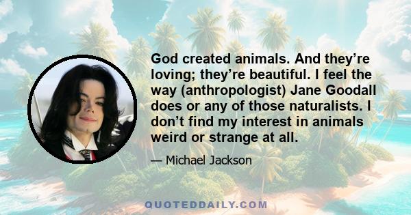 God created animals. And they’re loving; they’re beautiful. I feel the way (anthropologist) Jane Goodall does or any of those naturalists. I don’t find my interest in animals weird or strange at all.