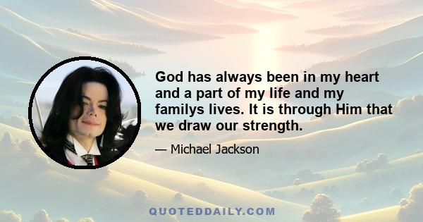 God has always been in my heart and a part of my life and my familys lives. It is through Him that we draw our strength.