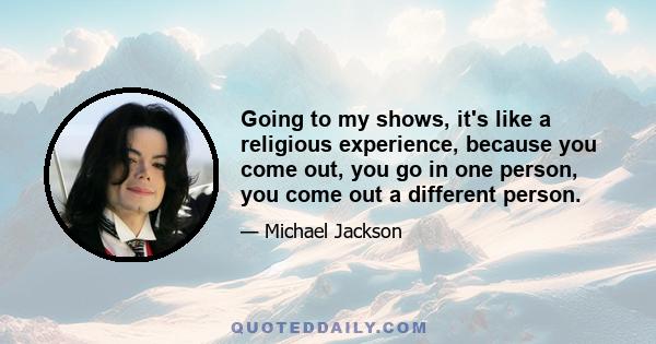 Going to my shows, it's like a religious experience, because you come out, you go in one person, you come out a different person.